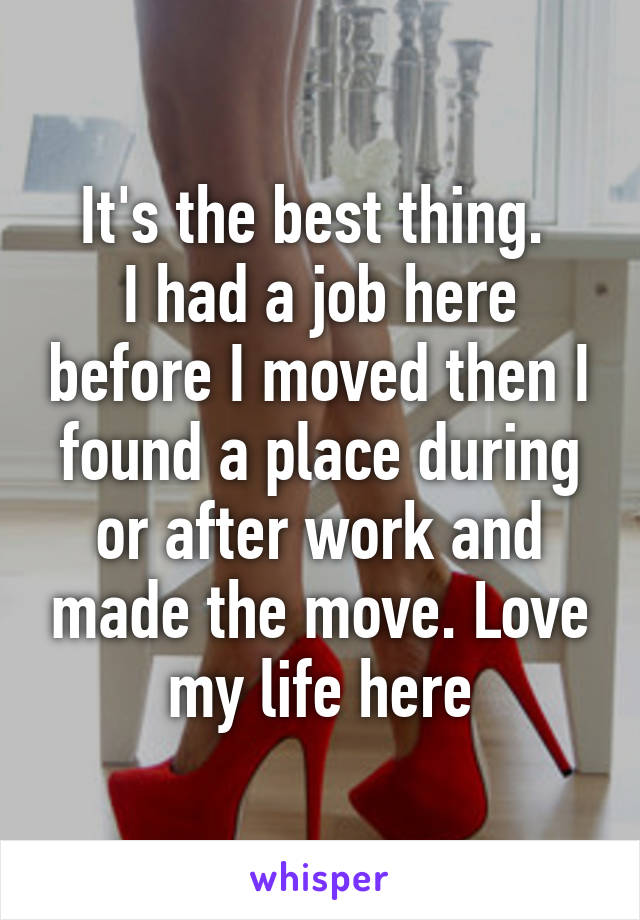 It's the best thing. 
I had a job here before I moved then I found a place during or after work and made the move. Love my life here