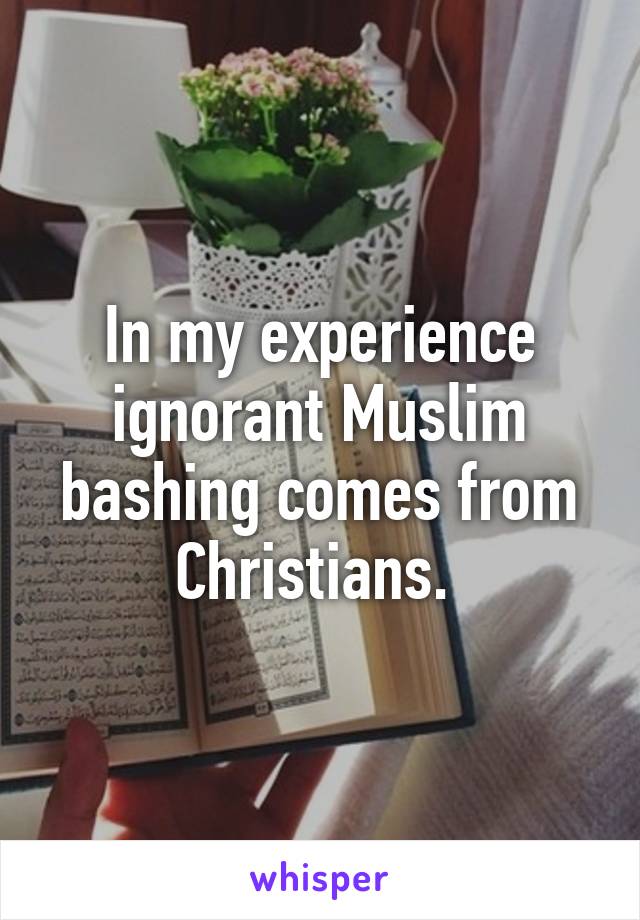 In my experience ignorant Muslim bashing comes from Christians. 