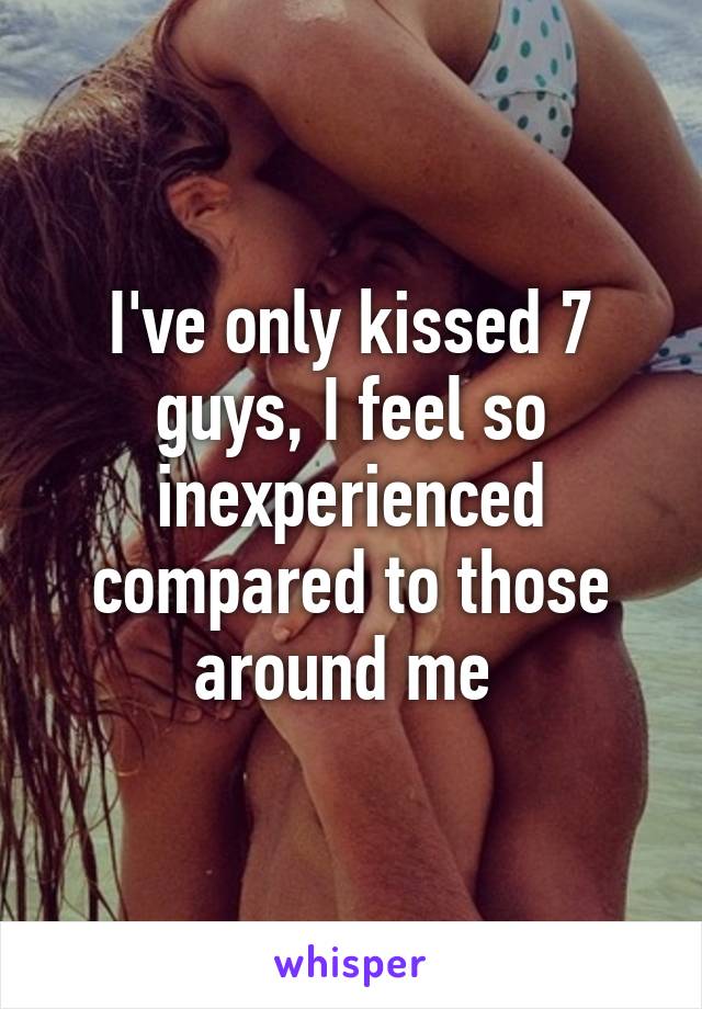 I've only kissed 7 guys, I feel so inexperienced compared to those around me 