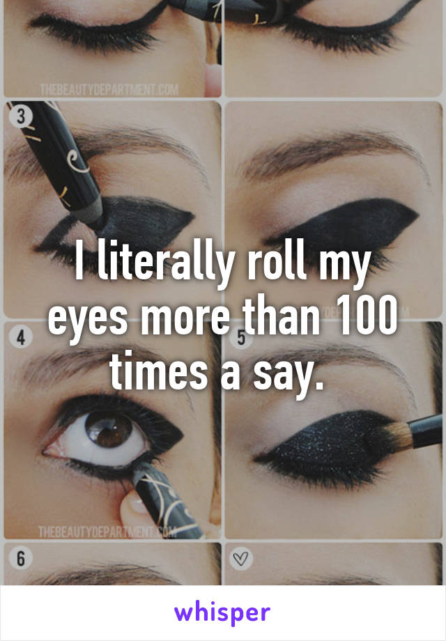 I literally roll my eyes more than 100 times a say. 