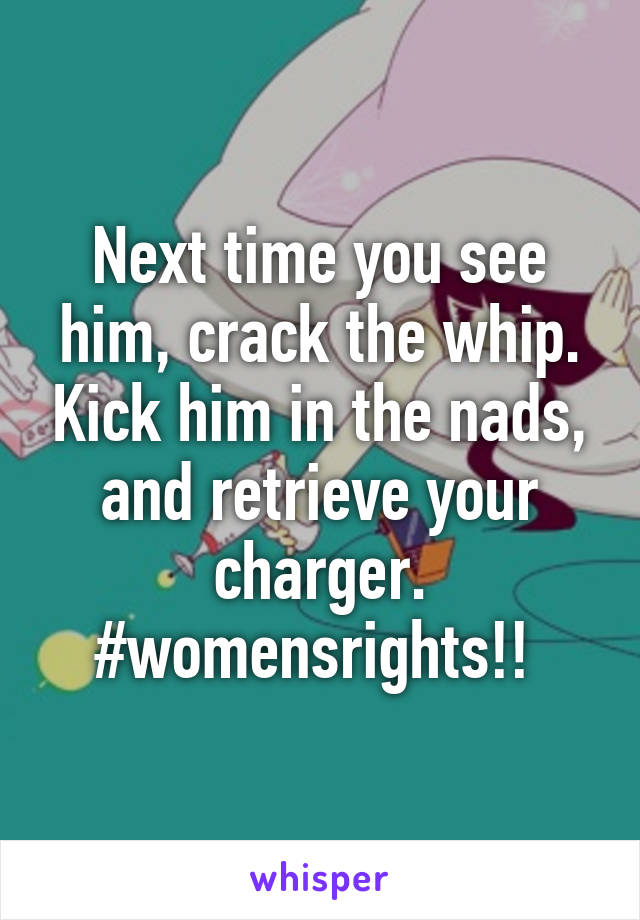 Next time you see him, crack the whip. Kick him in the nads, and retrieve your charger. #womensrights!! 