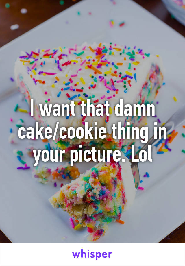 I want that damn cake/cookie thing in your picture. Lol