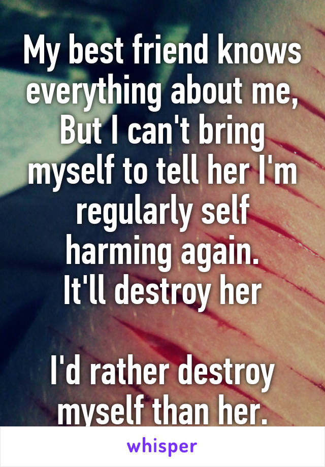 My best friend knows everything about me,
But I can't bring myself to tell her I'm regularly self harming again.
It'll destroy her

I'd rather destroy myself than her.