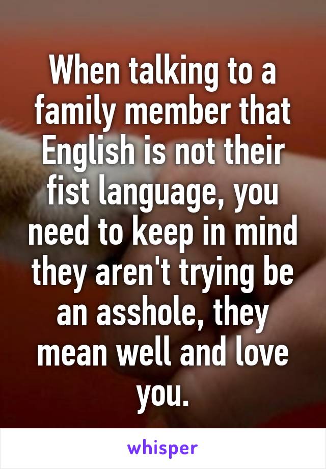 When talking to a family member that English is not their fist language, you need to keep in mind they aren't trying be an asshole, they mean well and love you.