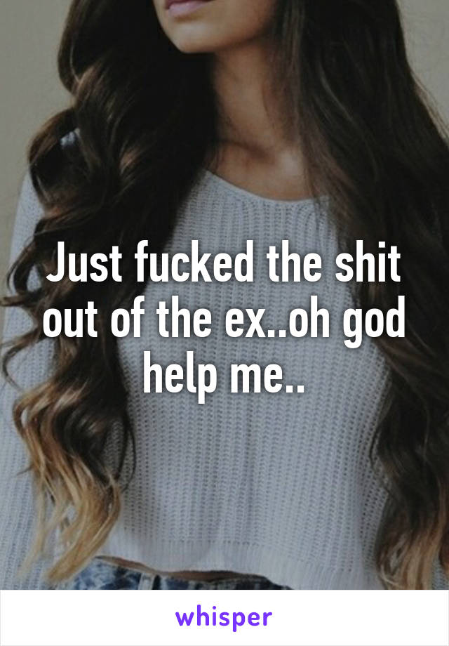 Just fucked the shit out of the ex..oh god help me..