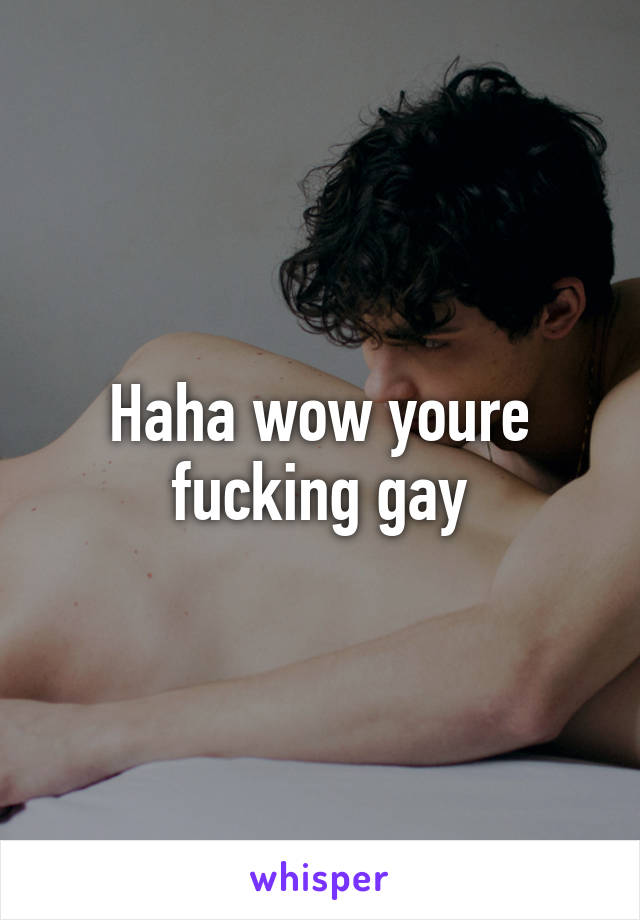 Haha wow youre fucking gay