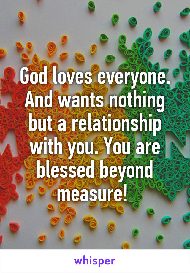 God loves everyone. And wants nothing but a relationship with you. You are blessed beyond measure! 