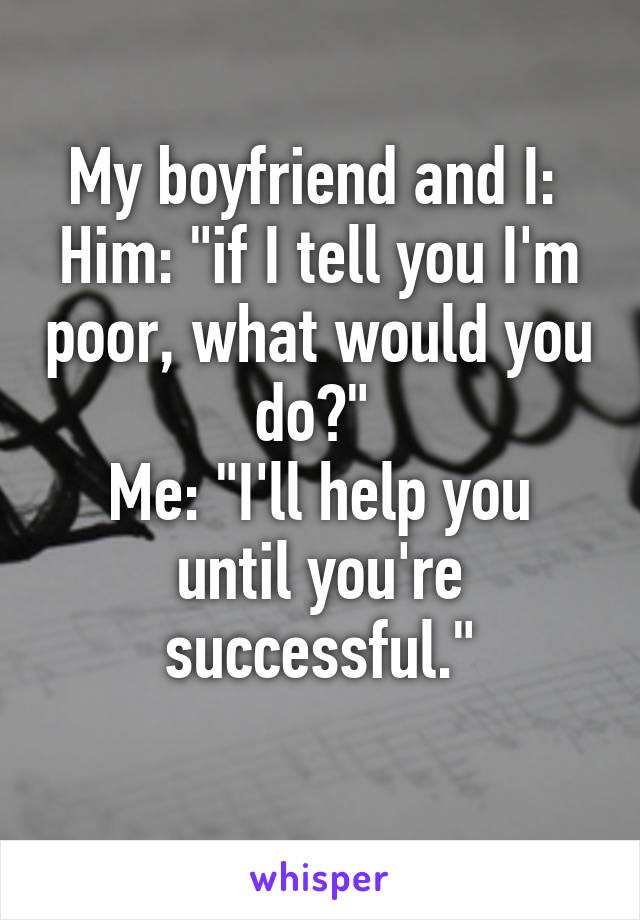 My boyfriend and I: 
Him: "if I tell you I'm poor, what would you do?" 
Me: "I'll help you until you're successful."
