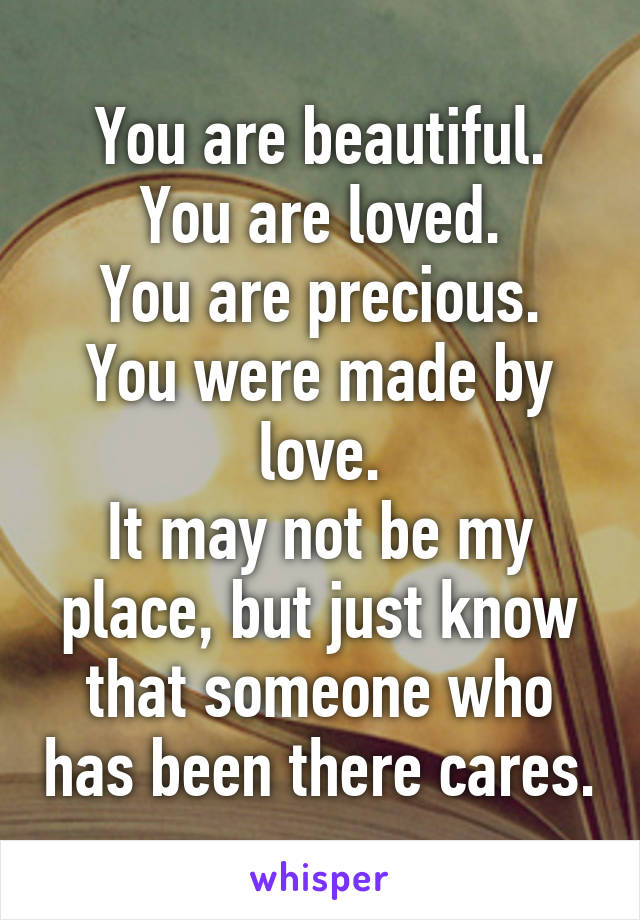 You are beautiful.
You are loved.
You are precious.
You were made by love.
It may not be my place, but just know that someone who has been there cares.