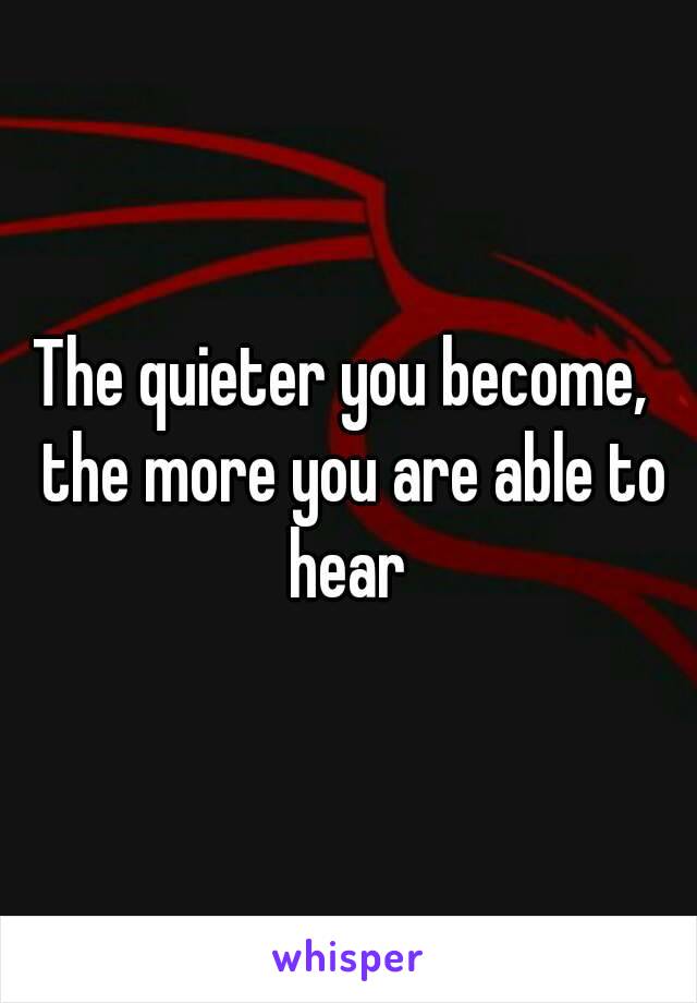 The quieter you become,  the more you are able to hear 