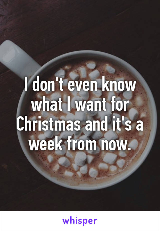 I don't even know what I want for Christmas and it's a week from now.