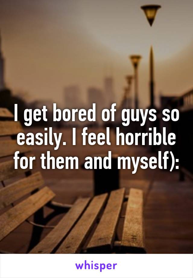 I get bored of guys so easily. I feel horrible for them and myself):