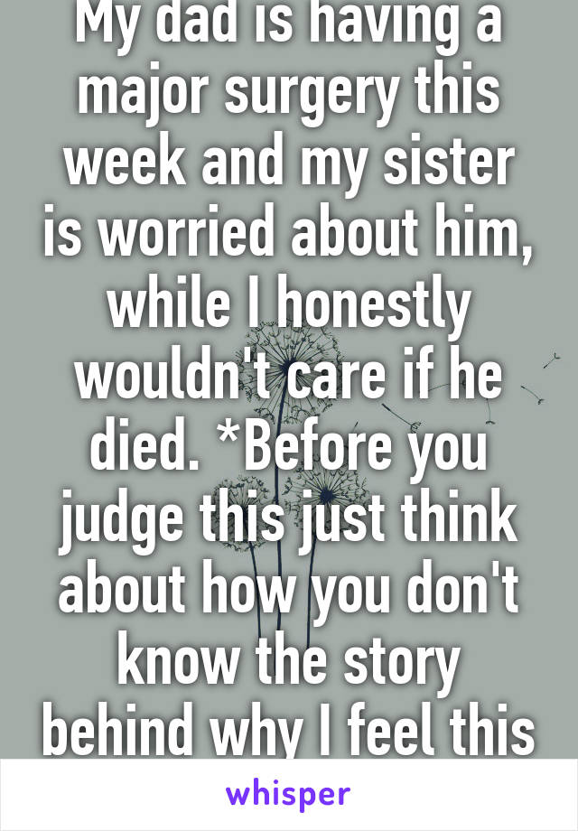 My dad is having a major surgery this week and my sister is worried about him, while I honestly wouldn't care if he died. *Before you judge this just think about how you don't know the story behind why I feel this way. 