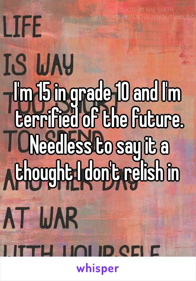 I'm 15 in grade 10 and I'm terrified of the future. Needless to say it a thought I don't relish in 