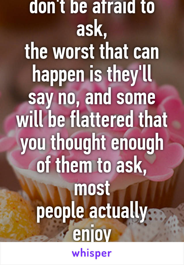 don't be afraid to ask,
the worst that can
happen is they'll
say no, and some
will be flattered that
you thought enough
of them to ask, most
people actually enjoy
helping others