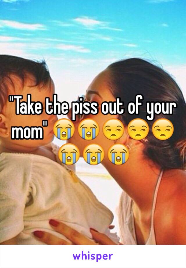 "Take the piss out of your mom" 😭😭😒😒😒😭😭😭