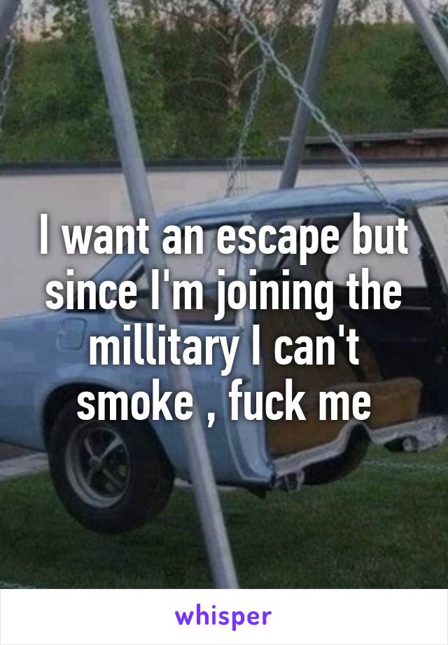 I want an escape but since I'm joining the millitary I can't smoke , fuck me