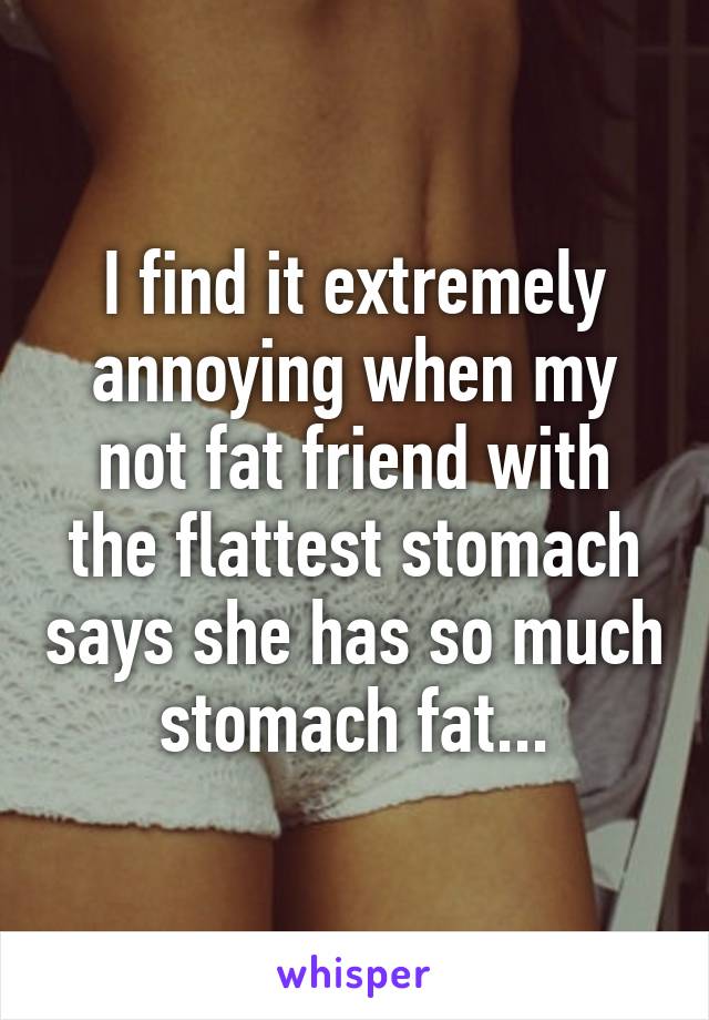 I find it extremely annoying when my not fat friend with the flattest stomach says she has so much stomach fat...