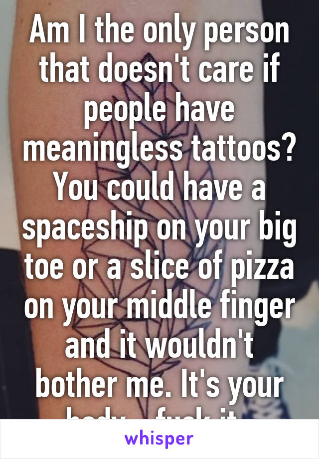 Am I the only person that doesn't care if people have meaningless tattoos? You could have a spaceship on your big toe or a slice of pizza on your middle finger and it wouldn't bother me. It's your body - fuck it. 