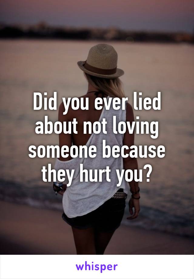 Did you ever lied about not loving someone because they hurt you?