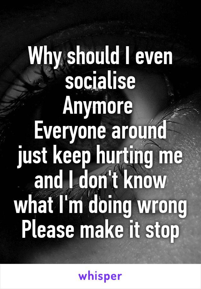 Why should I even socialise
Anymore 
Everyone around just keep hurting me and I don't know what I'm doing wrong
Please make it stop