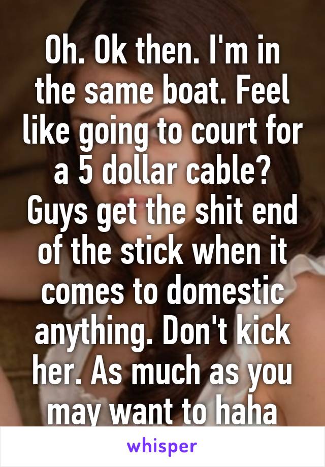 Oh. Ok then. I'm in the same boat. Feel like going to court for a 5 dollar cable? Guys get the shit end of the stick when it comes to domestic anything. Don't kick her. As much as you may want to haha