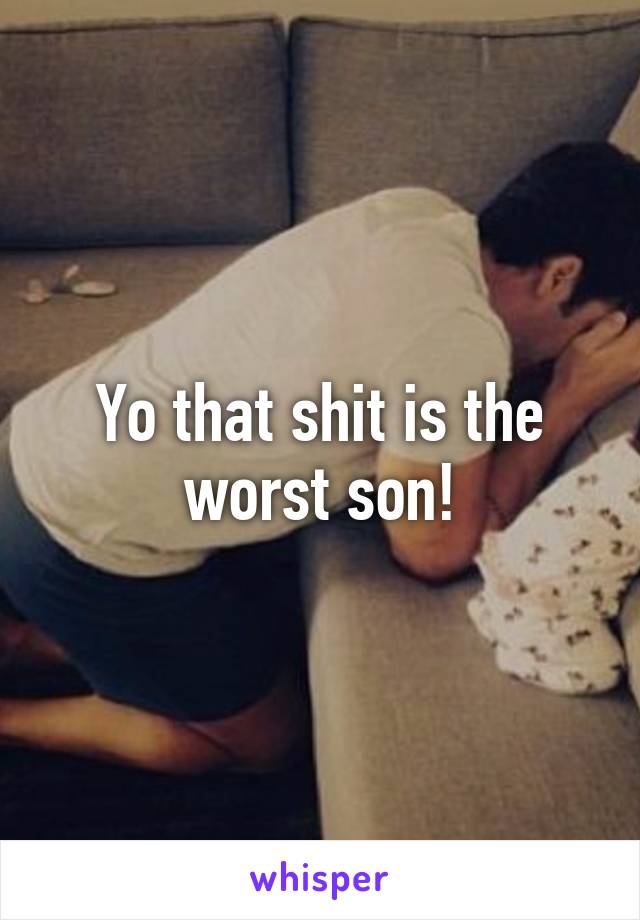 Yo that shit is the worst son!