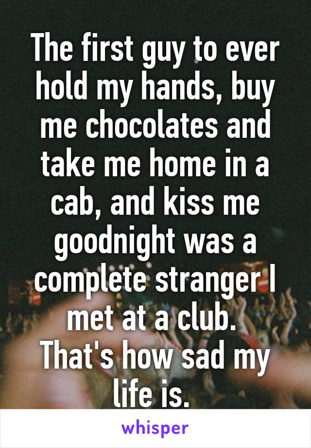 The first guy to ever hold my hands, buy me chocolates and take me home in a cab, and kiss me goodnight was a complete stranger I met at a club. 
That's how sad my life is. 