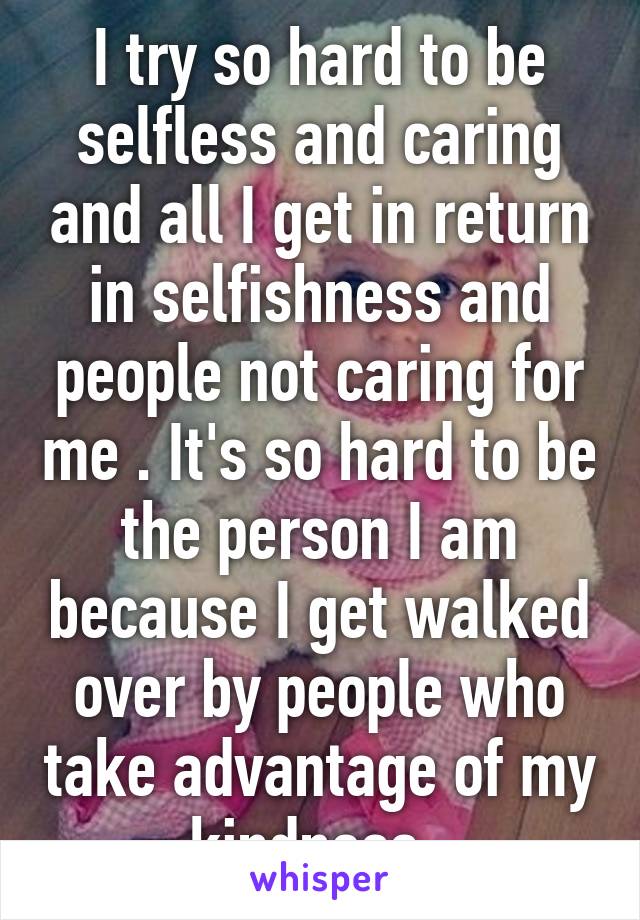 I try so hard to be selfless and caring and all I get in return in selfishness and people not caring for me . It's so hard to be the person I am because I get walked over by people who take advantage of my kindness .