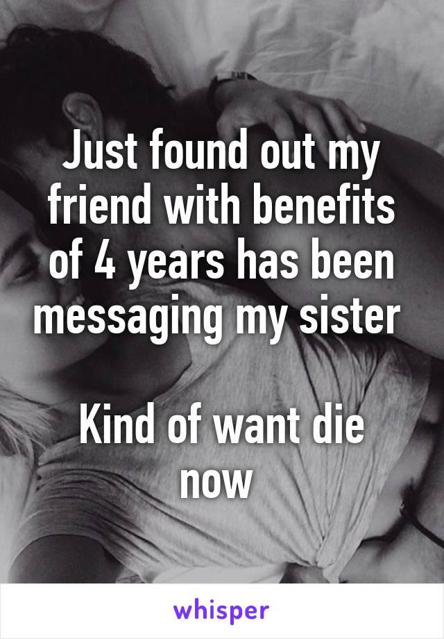 Just found out my friend with benefits of 4 years has been messaging my sister 

Kind of want die now 