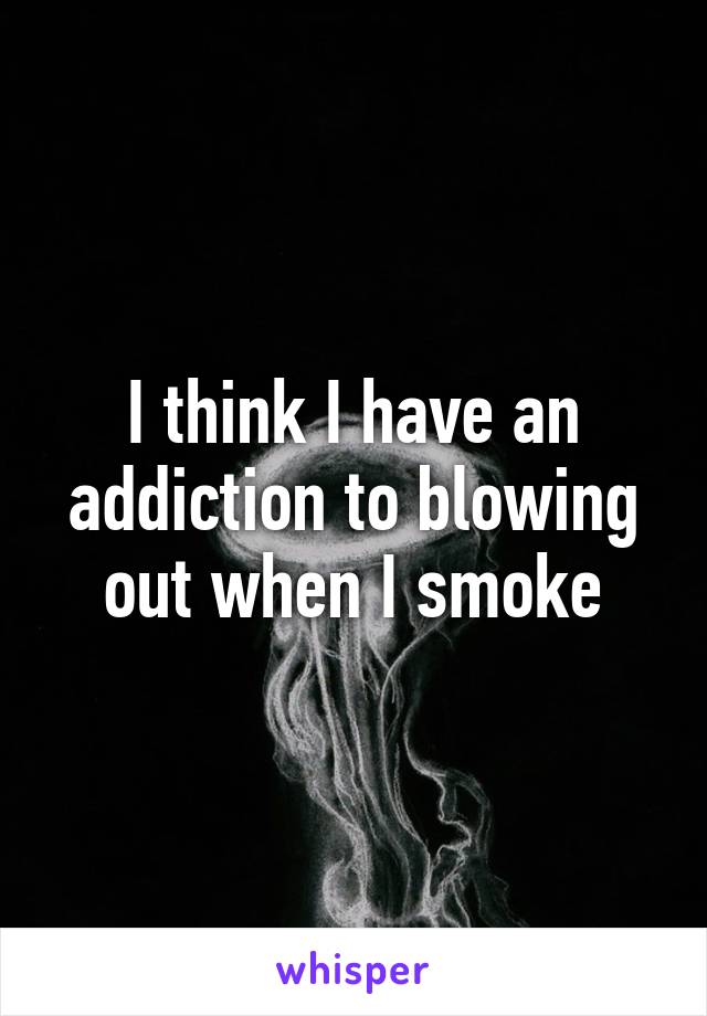 I think I have an addiction to blowing out when I smoke