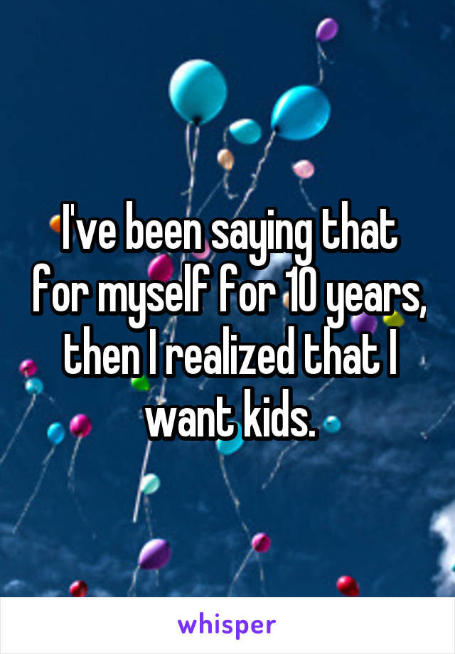 I've been saying that for myself for 10 years, then I realized that I want kids.