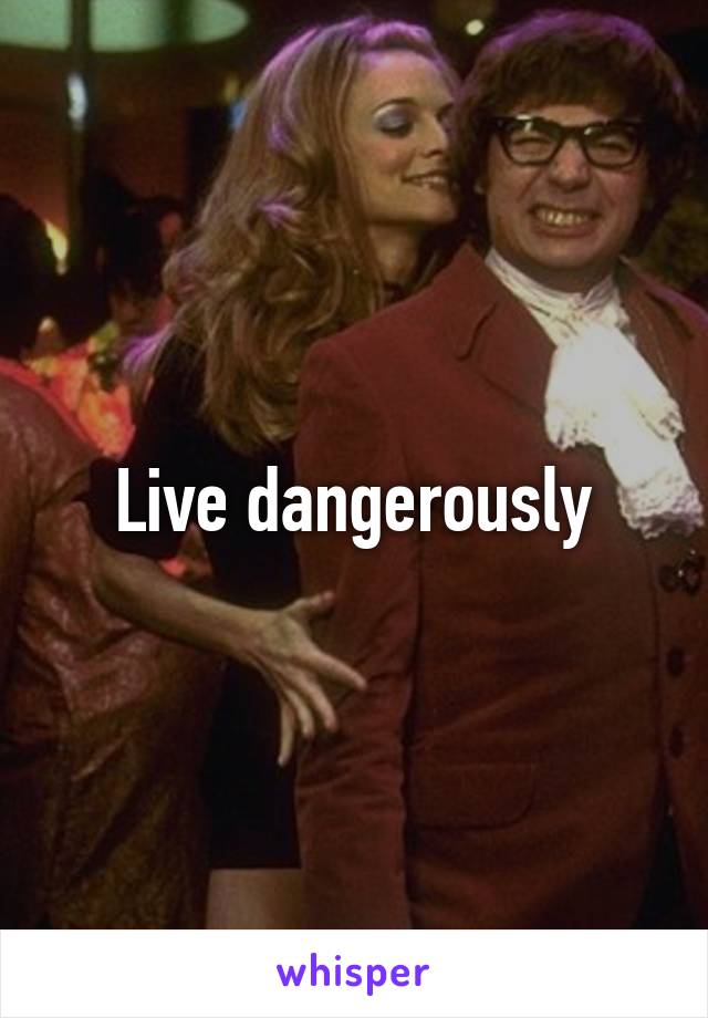 Live dangerously