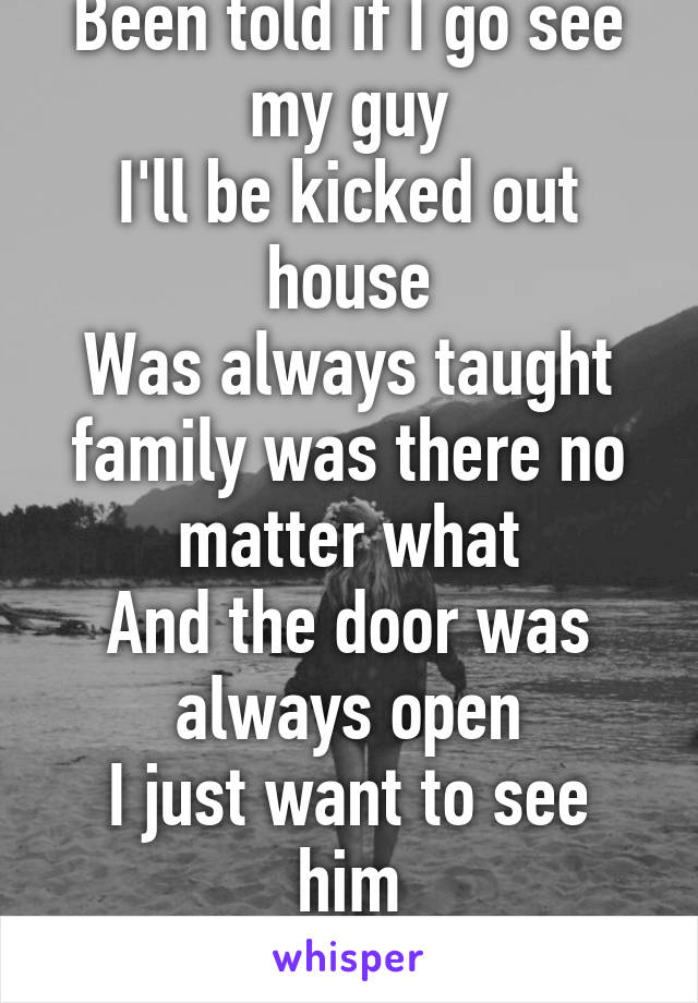 Been told if I go see my guy
I'll be kicked out house
Was always taught family was there no matter what
And the door was always open
I just want to see him
So bad