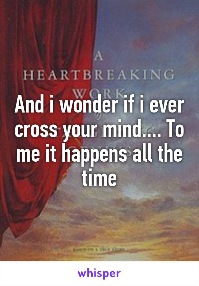 And i wonder if i ever cross your mind.... To me it happens all the time