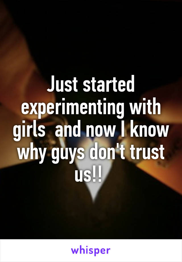 Just started experimenting with girls  and now I know why guys don't trust us!! 