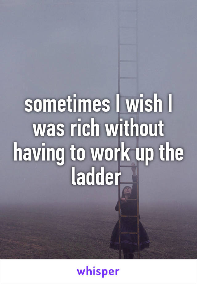 sometimes I wish I was rich without having to work up the ladder 