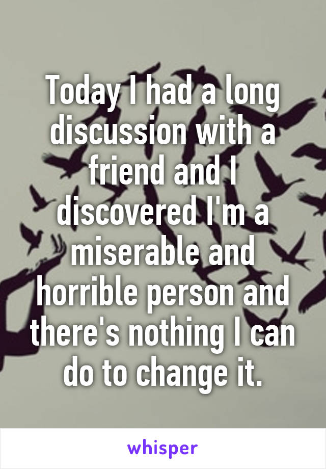 Today I had a long discussion with a friend and I discovered I'm a miserable and horrible person and there's nothing I can do to change it.