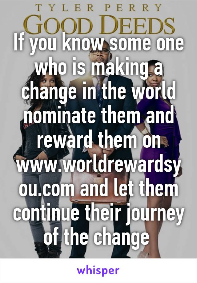 If you know some one who is making a change in the world nominate them and reward them on www.worldrewardsyou.com and let them continue their journey of the change 