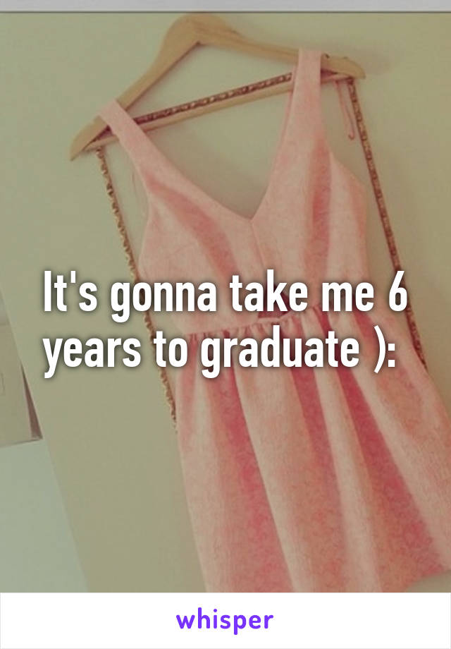 It's gonna take me 6 years to graduate ): 