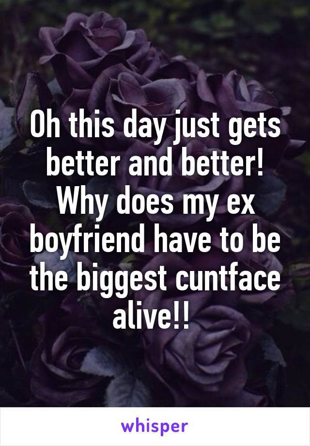 Oh this day just gets better and better! Why does my ex boyfriend have to be the biggest cuntface alive!! 