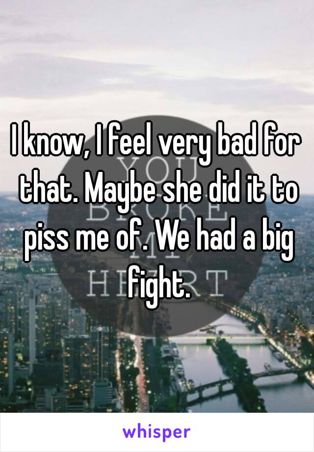 I know, I feel very bad for that. Maybe she did it to piss me of. We had a big fight.