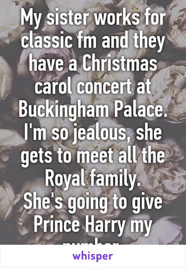 My sister works for classic fm and they have a Christmas carol concert at Buckingham Palace.
I'm so jealous, she gets to meet all the Royal family.
She's going to give Prince Harry my number.