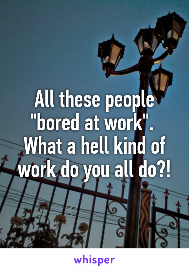 All these people "bored at work". 
What a hell kind of work do you all do?!