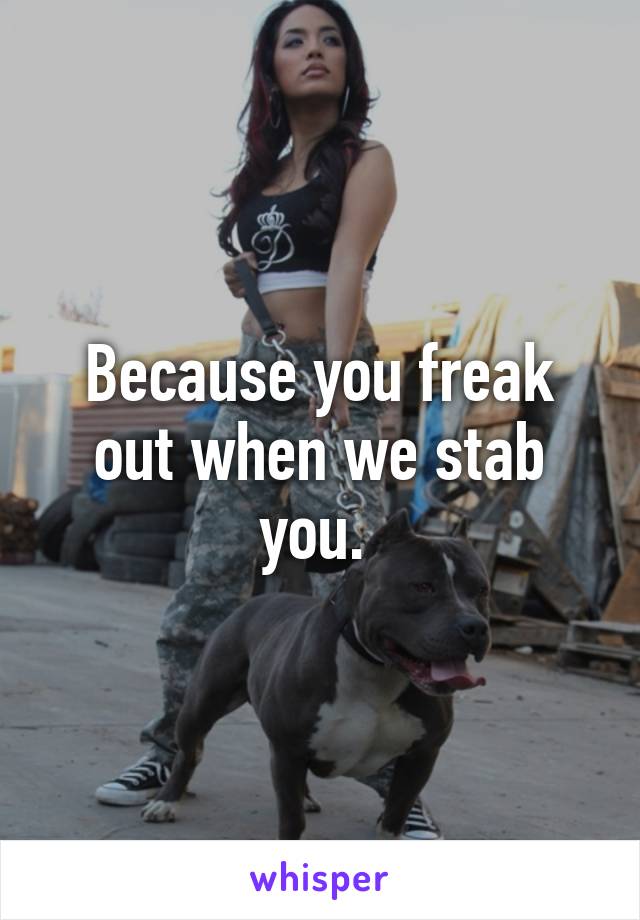 Because you freak out when we stab you. 