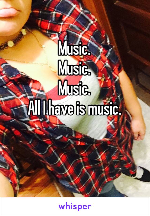 Music. 
Music.
Music.
All I have is music.
