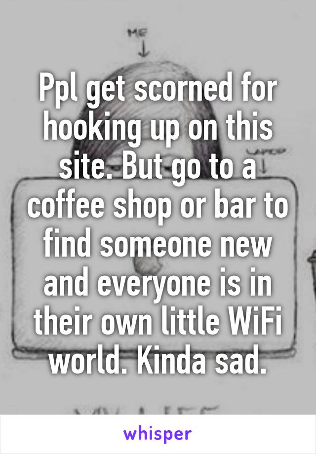 Ppl get scorned for hooking up on this site. But go to a coffee shop or bar to find someone new and everyone is in their own little WiFi world. Kinda sad.