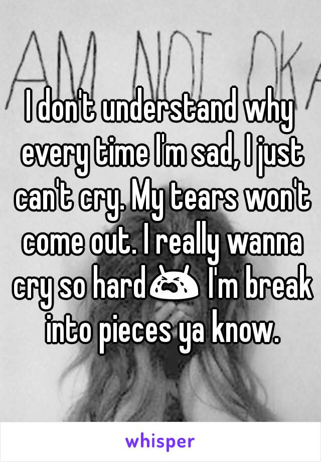 I don't understand why every time I'm sad, I just can't cry. My tears won't come out. I really wanna cry so hard😭 I'm break into pieces ya know.