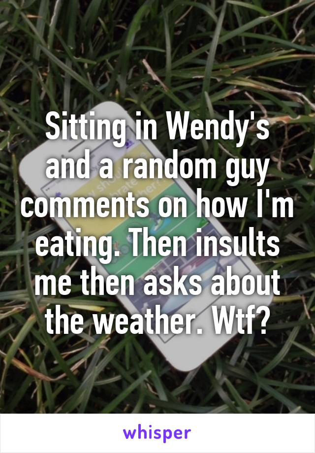 Sitting in Wendy's and a random guy comments on how I'm eating. Then insults me then asks about the weather. Wtf?