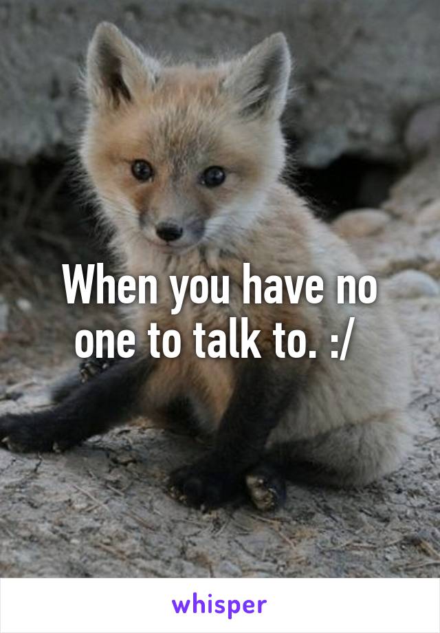 When you have no one to talk to. :/ 